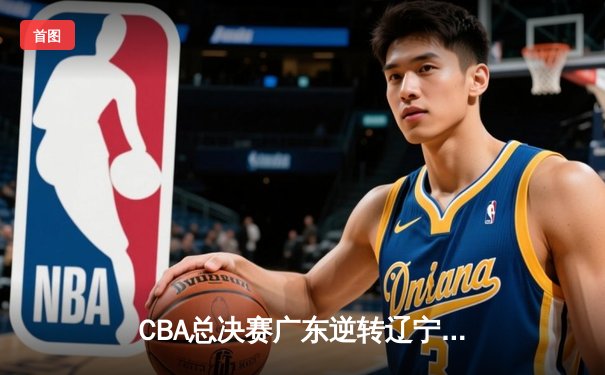 CBA总决赛广东逆转辽宁，赵睿关键三分锁定胜局