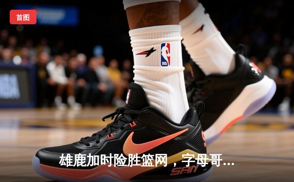 雄鹿加时险胜篮网，字母哥狂砍44分引领惊天逆转