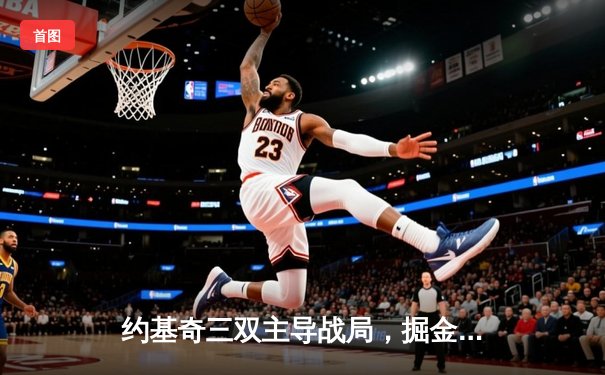 约基奇三双主导战局，掘金客场力克热火，总决赛大比分3-1领先