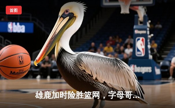 雄鹿加时险胜篮网，字母哥44分主宰关键时刻